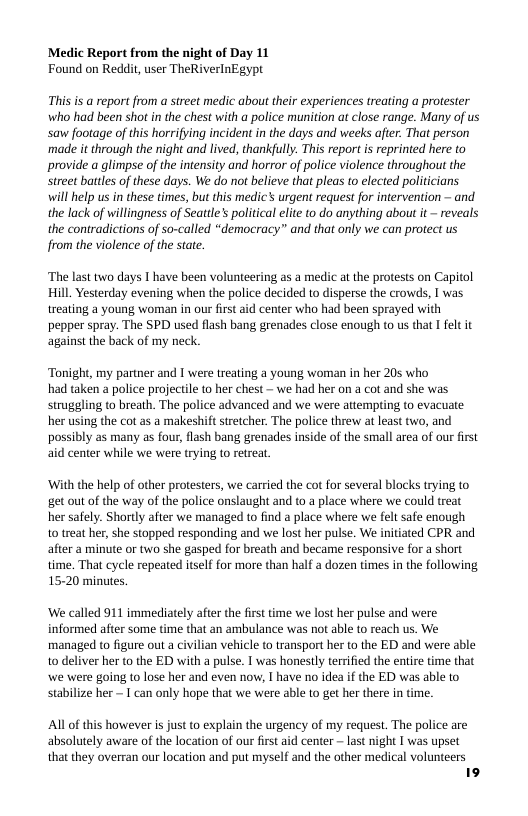 Medic Report from the night of Day 11 Found on Reddit, user TheRiverlnEgypt  This is a report from a street medic abou their experiences treating a protester who had been shot in the chest with a police munition at close range. Many of us saw footage of this horrifying incident in the days and weeks after. That person ‘made it through the night and lived, thankfully. This report i reprinted here to provide a glimpse of the intensity and horror of police violence throughou the street battles of these days. We do not believe that pleas to elected politicians will help us in these times, but this medic’s urgen request for intervention ~ and the lack of willingness of Seattle’s political elite to do anything abou it reveals the contradictions of so-called “democracy” and that only we can protect us from the violence of the state.  “The last two days I have been volunteering as a medic at the protests on Capitol Hill, Yesterday evening when the police decided to disperse the crowds, I was treating a young woman in our first aid center who had been sprayed with pepper spray. The SPD used flash bang grenades close enough to us that I felt it against the back of my neck.  Tonight, my partner and I were treating a young woman in her 205 who had taken a police projectile o her chest — we had her on a cot and she was struggling to breath. The police advanced and we were attempting (0 evacuate her using the cot as a makeshift stretcher. The police threw at least two, and possibly as many as fou, flash bang grenades inside of the small area of our first aid center while we were trying (o retreat.  ‘With the help of other protesters, we carried the cot for several blocks trying to get out of the way of the police onslaught and to a place where we could treat her safely. Shorly after we managed to find a place where we fel safe enough 1o treat her, she stopped responding and we lost her pulse. We initiated CPR and after a minute or two she gasped for breath and became responsive for a short time. That cycle repeated itself for more than half a dozen times in the following 15-20 minutes.  ‘We called 911 immediately afer the first time we lost her pulse and were informed after some time that an ambulance was not able to reach us. We managed to figure out a civilian vehicle o transport her o the ED and were able 10 deliver her (o the ED with a pulse. I was honestly terrified the entire time that we were going to lose her and even now, I have no idea if the ED was able to stabilize her ~ 1 can only hope that we were able to get her there in time.  Al of this however is just to explain the urgency of my request. The police are  absolutely aware of the location of our first aid center ~ last night I was upset  that they overran our location and put myself and the other medical volunteers 19  